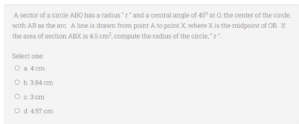 A sector of a circle ABO has a radius "r* and a central angle of 45° at O, the center of the circle,
with AB as the arc. A line is drawn from point A to point X, where X is the midpoint of OB. If
the area of section ABX is 4.5 cm?, compute the radius of the circle, "r".
Select one:
O a. 4 cm
O b. 3.84 cm
O c.3 cm
O d. 4.57 cm
