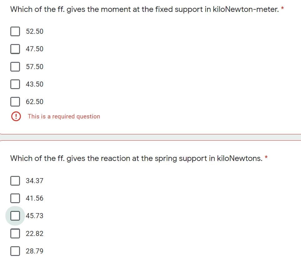 Which of the ff. gives the moment at the fixed support in kiloNewton-meter.
52.50
47.50
57.50
43.50
62.50
O This is a required question
Which of the ff. gives the reaction at the spring support in kiloNewtons. *
34.37
41.56
45.73
22.82
28.79
