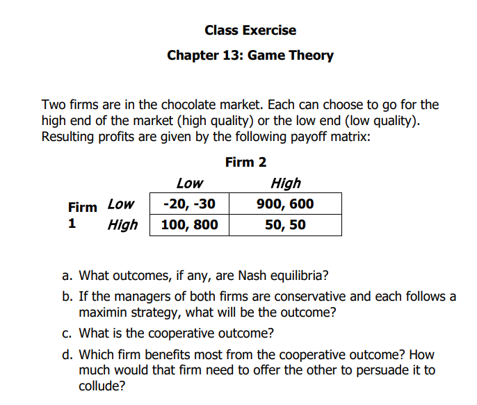 Class Exercise
Chapter 13: Game Theory
Two firms are in the chocolate market. Each can choose to go for the
high end of the market (high quality) or the low end (low quality).
Resulting profits are given by the following payoff matrix:
Firm 2
Low
-20, -30
High 100, 800
Firm Low
1
High
900, 600
50, 50
a. What outcomes, if any, are Nash equilibria?
b. If the managers of both firms are conservative and each follows a
maximin strategy, what will be the outcome?
c. What is the cooperative outcome?
d. Which firm benefits most from the cooperative outcome? How
much would that firm need to offer the other to persuade it to
collude?