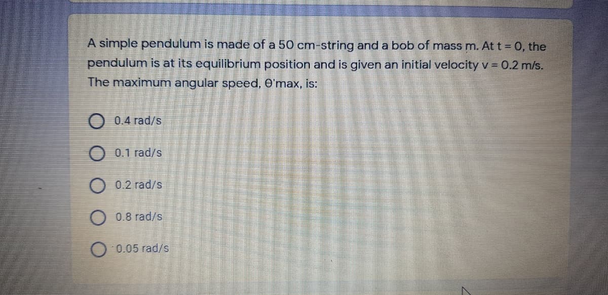 A simple pendulum is made of a 50 cm-string and a bob of mass m. At t = 0, the
pendulum is at its equilibrium position and is given an initial velocity v- 0.2 m/s.
The maximum angular speed, O'max, is:
0,4 rad/s
O 0.1 rad/s
0.2 rad/s
O 0.8 rad/s
0.05 rad/s
