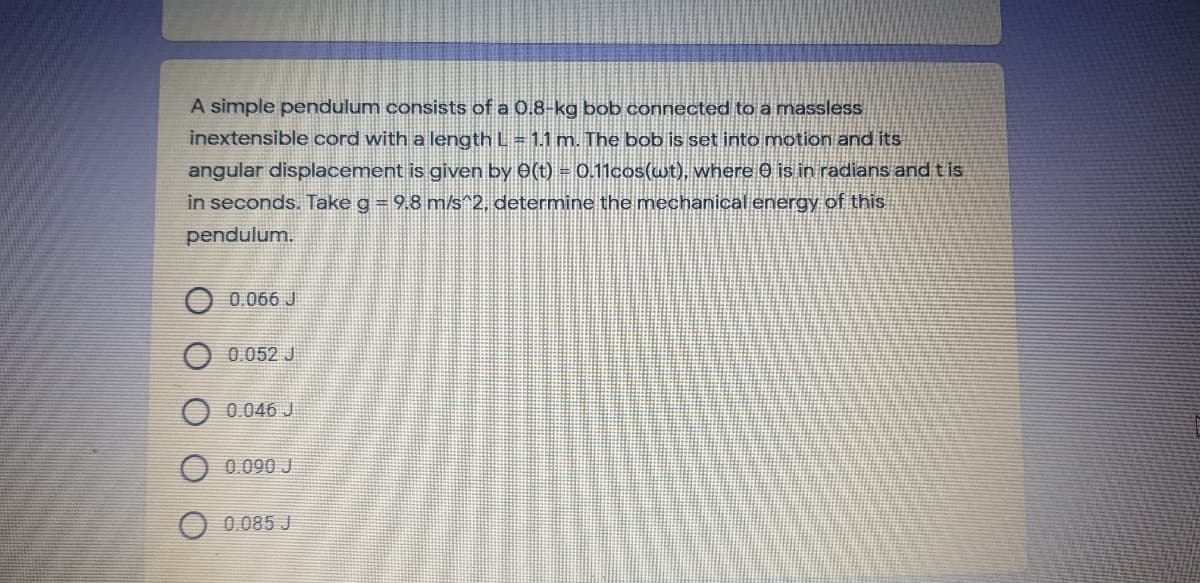 A simple pendulum consists of a 0.8-kg bob connected to a massless
inextensible cord with a length L = 1.1 m. The bob is set into motion and its
angular displacement is given by 0(t) = 0.11cos(wt), where 0 is in radians and t is
in seconds. Take g = 9.8 m/s^2, determine the mechanical energy of this
pendulum.
O 0.066 J
O 0.052 J
0.046 J
0.090 J
0.085 J
