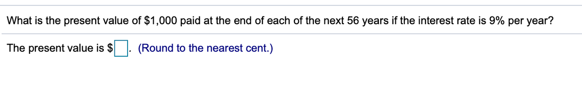 What is the present value of $1,000 paid at the end of each of the next 56 years if the interest rate is 9% per year?
The present value is $
(Round to the nearest cent.)
