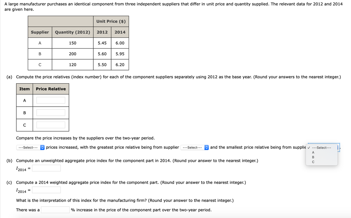 A large manufacturer purchases an identical component from three independent suppliers that differ in unit price and quantity supplied. The relevant data for 2012 and 2014
are given here.
Unit Price ($)
Supplier
Quantity (2012)
2012
2014
A
150
5.45
6.00
В
200
5.60
5.95
120
5.50
6.20
(a) Compute the price relatives (index number) for each of the component suppliers separately using 2012 as the base year. (Round your answers to the nearest integer.)
Item
Price Relative
A
В
Compare the price increases by the suppliers over the two-year period.
O prices increased, with the greatest price relative being from supplier
* and the smallest price relative being from supplie v ---Select---
---Select---
---Select---
A
(b) Compute an unweighted aggregate price index for the component part in 2014. (Round your answer to the nearest integer.)
C
I2014
(c) Compute a 2014 weighted aggregate price index for the component part. (Round your answer to the nearest integer.)
I2014
What is the interpretation of this index for the manufacturing firm? (Round your answer to the nearest integer.)
There was a
% increase in the price of the component part over the two-year period.
:....
