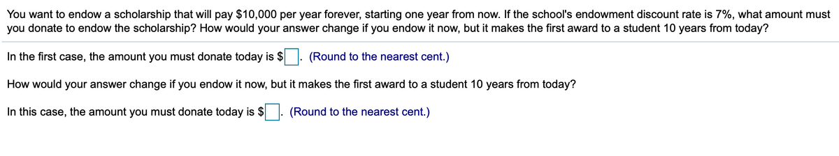 You want to endow a scholarship that will pay $10,000 per year forever, starting one year from now. If the school's endowment discount rate is 7%, what amount must
you donate to endow the scholarship? How would your answer change if you endow it now, but it makes the first award to a student 10 years from today?
In the first case, the amount you must donate today is $ . (Round to the nearest cent.)
How would your answer change if you endow it now, but it makes the first award to a student 10 years from today?
In this case, the amount you must donate today is $. (Round to the nearest cent.)
