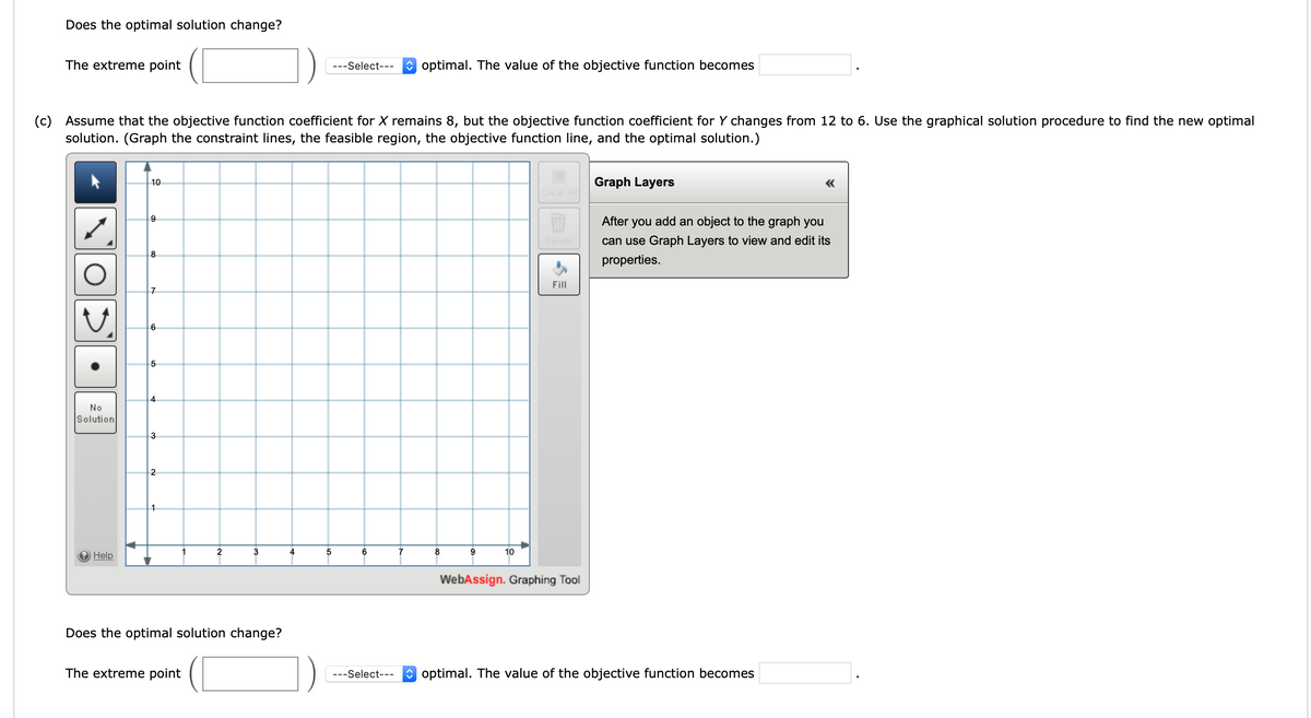 ### Linear Programming Problem Analysis

#### Does the optimal solution change?
To determine whether the optimal solution changes, the input of the extreme point and its assessment is required:

* The extreme point ( ____ , ____ ) is __ (Select optimal/non-optimal) __.
* The value of the objective function becomes __ (Input Value) __.

#### Problem (c)
**Instructions:**

Assume that the objective function coefficient for X remains 8, but the objective function coefficient for Y changes from 12 to 6. Use the graphical solution procedure to find the new optimal solution. Graph the constraint lines, the feasible region, the objective function line, and the optimal solution.

**Graph Interpretation:**

The provided graph is a Cartesian plane with both X and Y axes ranging from 0 to  ten units. It includes tools for creating and analyzing the graph provided on the left-hand side in the graphing tool interface.

1. **Line Drawing Tool**: This tool enables the user to draw lines on the graph which represent the constraints of the linear programming problem.
  
2. **Circle Tool**: This tool can be used to indicate specific points or regions of interest.

3. **Freeform Draw Tool**: For custom shapes or annotations on the graph.

4. **Undo and Redo Tools**: Facilitate the correction of mistakes during graph construction.

5. **Fill Tool**: Allows for shading or highlighting the feasible region on the graph.

6. **Graph Layers Panel**: This provides an option to view and edit properties once objects have been added to the graph.

**Steps to Follow:**

1. **Plot Constraints**: Use the line drawing tool to plot the constraints based on the provided equations.
2. **Identify Feasible Region**: Highlight the region where all constraints overlap using the fill tool.
3. **Objective Function Line**: Plot the new objective function line based on updated coefficients.
4. **Optimal Solution**: Determine the point of tangency of the objective function line within the feasible region to identify the new optimal solution.

#### Does the optimal solution change?

* The extreme point ( ____ , ____ ) is __ (Select optimal/non-optimal) __.
* The value of the objective function becomes __ (Input Value) __.

By carefully following these steps and correctly utilizing the graphing tools, you will be able to determine the new optimal solution and assess its implications on the objective function's value.