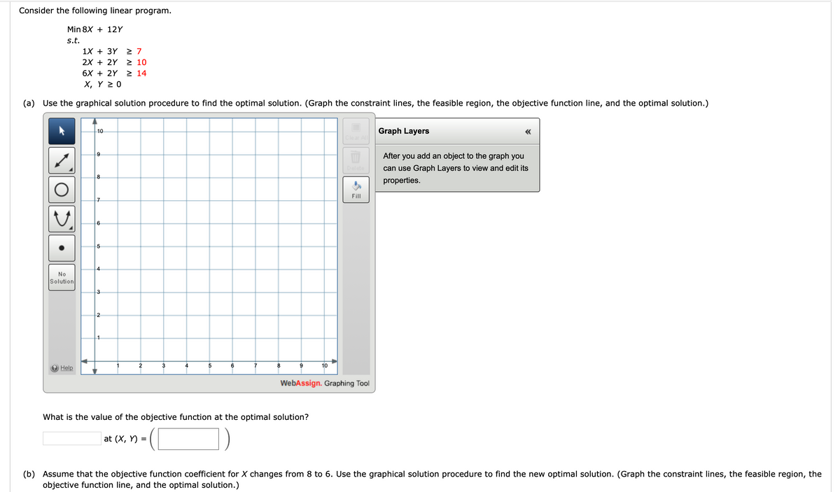 ### Linear Programming Example

Consider the following linear program:

**Objective:** Minimize \( 8X + 12Y \)

**Subject to:**
\[
\begin{align*}
1X + 3Y & \geq 7 \\
2X + 2Y & \geq 10 \\
6X + 2Y & \geq 14 \\
X, Y & \geq 0 \\
\end{align*}
\]

### (a) Graphical Solution Procedure

Use the graphical solution procedure to find the optimal solution. You need to graph the constraint lines, identify the feasible region, plot the objective function line, and determine the optimal solution.

**Graph Description:**

There is a blank graph provided with axes ranging from 0 to 10 on both the X-axis and Y-axis. The graph includes basic graph manipulation tools like drawing, clearing, and editing graph layers.

### Question:

What is the value of the objective function at the optimal solution?

**Answer Box:**

\[
\text{at } (X, Y) = \left( \boxed{\phantom{0}}, \boxed{\phantom{0}} \right)
\]

### (b) Change in Objective Function Coefficient

Now, assume that the objective function coefficient for \(X\) changes from 8 to 6. Use the graphical solution procedure to find the new optimal solution by repeating the steps mentioned above (graphing the constraint lines, identifying the feasible region, plotting the objective function line, and determining the optimal solution).

**Note:** When you modify the objective function coefficient, it will alter the slope of the objective function line, potentially shifting the optimal solution.

### Graph Layers Tool

Instructions:
- After adding an object to the graph, you can use the "Graph Layers" tool to view and edit its properties.

This guided example helps you understand how to use the graphical method to solve a linear programming problem and see the impact of changing coefficients on the optimal solution.