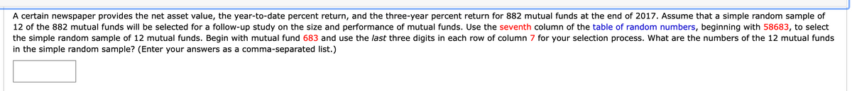 A certain newspaper provides the net asset value, the year-to-date percent return, and the three-year percent return for 882 mutual funds at the end of 2017. Assume that a simple random sample of 12 of the 882 mutual funds will be selected for a follow-up study on the size and performance of mutual funds. Use the seventh column of the table of random numbers, beginning with 58683, to select the simple random sample of 12 mutual funds. Begin with mutual fund 683 and use the last three digits in each row of column 7 for your selection process. What are the numbers of the 12 mutual funds in the simple random sample? (Enter your answers as a comma-separated list.)

[Text Box for Input]