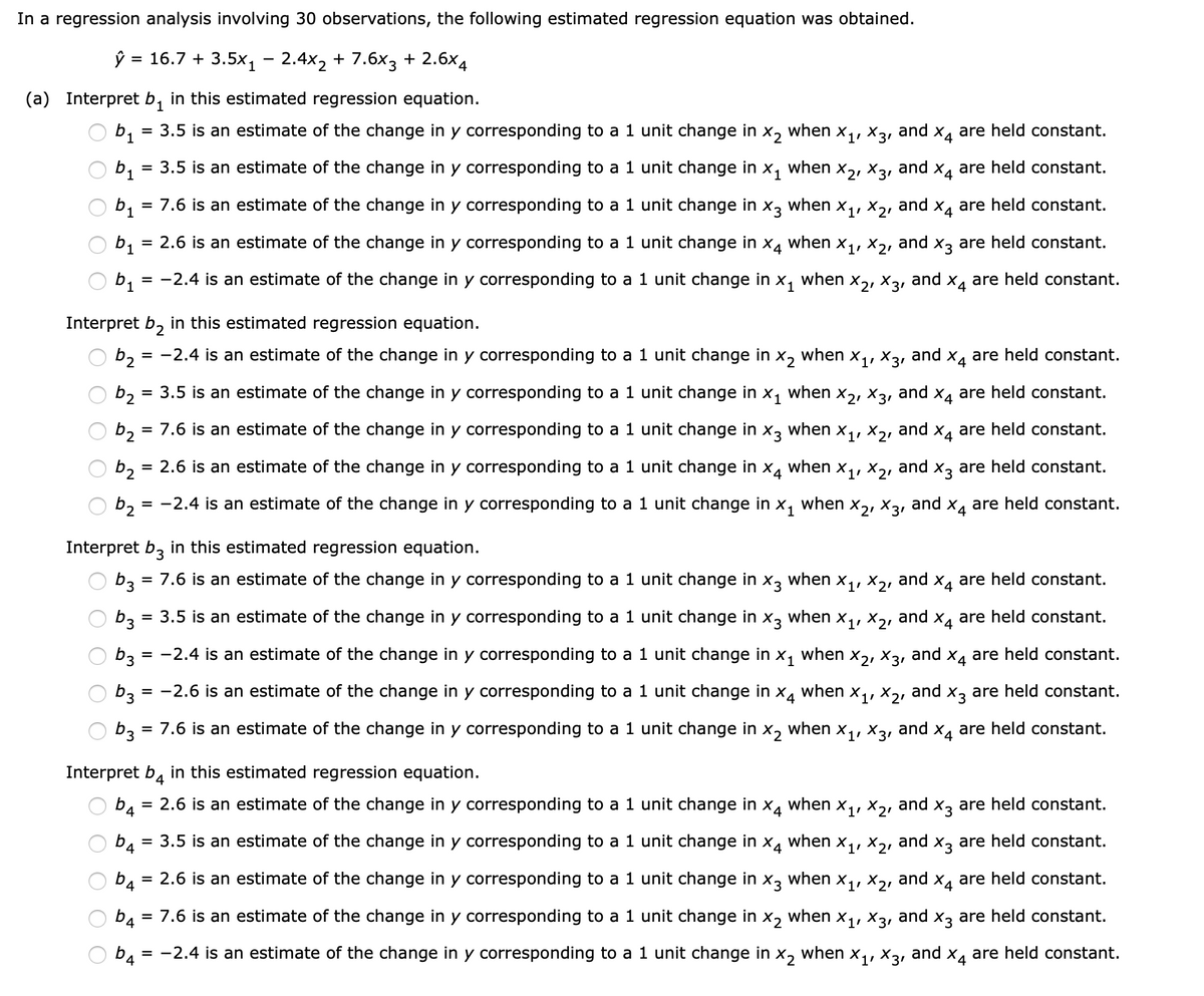 In a regression analysis involving 30 observations, the following estimated regression equation was obtained.
ŷ = 16.7 + 3.5x1 – 2.4x2 + 7.6x3 + 2.6×4
(a) Interpret b, in this estimated regression equation.
b1
= 3.5 is an estimate of the change in y corresponding to a 1 unit change in x, when x,, X3, and x, are held constant.
bị
3.5 is an estimate of the change in y corresponding to a 1 unit change in
X1
when
X2, X31
and
X4 are held constant.
%D
b1
= 7.6 is an estimate of the change in y corresponding to a 1 unit change in
X3
when
X1, X21
and
X4
are held constant.
b1
2.6 is an estimate of the change in y corresponding to a 1 unit change in
X4
when
X1, X2,
and
X3 are held constant.
%D
= -2.4 is an estimate of the change in y corresponding to a 1 unit change in x,
when
X31
b1
and
X4
are held constant.
Interpret b, in this estimated regression equation.
b2
= -2.4 is an estimate of the change in y corresponding to a 1 unit change in
X2
when
X1, X31
and
Xa are held constant.
b2 = 3.5 is an estimate of the change in y corresponding to a 1 unit change in
X1
when
X2, X31
and
X4 are held constant.
b2
= 7.6 is an estimate of the change in y corresponding to a 1 unit change in x3 when x,,
and
Xa are held constant.
b2 =
= 2.6 is an estimate of the change in y corresponding to a 1 unit change in
X4
when
X1, X21
and
X, are held constant.
b2
= -2.4 is an estimate of the change in y corresponding to a 1 unit change in x,
when
X2, X31
and x4
are held constant.
Interpret b, in this
stimated regression equation.
O b3 = 7.6 is an estimate of the change in y corresponding to a 1 unit change in
X3
when
X1, X21
and
X4
are held constant.
b3
3.5 is an estimate of the change in y corresponding to a 1 unit change in x, when x,,
and
Xa are held constant.
b3
= -2.4 is an estimate of the change in y corresponding to a 1 unit change in
X1
when
X2, X31
and
X4 are held constant.
b3 =
= -2.6 is an estimate of the change in y corresponding to a 1 unit change in x4
when
X1, X21
and x, are held constant.
b3
7.6 is an estimate of the change in y corresponding to a 1 unit change in
X2
when
X1, X31
and
X4
are held constant.
%D
Interpret b, in this estimated regression equation.
b4
= 2.6 is an estimate of the change in y corresponding
a 1 unit change in
when
X1'
X21
and
X3
are held constant.
= 3.5 is an estimate of the change in y corresponding to a 1 unit change in
b4
X4
when
X1, X21
and
X3
are held constant.
b4
= 2.6 is an estimate of the change in y corresponding to a 1 unit change in
X3
when
X1, X2, and X4 are held constant.
b4
7.6 is an estimate of the change in y corresponding to a 1 unit change in
X2
when
X1, X31
and
X3 are held constant.
%D
D4
= -2.4 is an estimate of the change in y corresponding to a 1 unit change in
X, when
X31
and
are held constant.
O O
