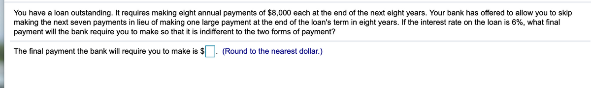 You have a loan outstanding. It requires making eight annual payments of $8,000 each at the end of the next eight years. Your bank has offered to allow you to skip
making the next seven payments in lieu of making one large payment at the end of the loan's term in eight years. If the interest rate on the loan is 6%, what final
payment will the bank require you to make so that it is indifferent to the two forms of payment?
The final payment the bank will require you to make is $
(Round to the nearest dollar.)
