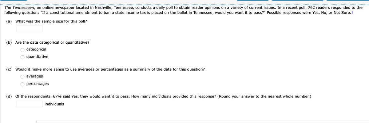 The Tennessean, an online newspaper located in Nashville, Tennessee, conducts a daily poll to obtain reader opinions on a variety of current issues. In a recent poll, 762 readers responded to the
following question: "If a constitutional amendment to ban a state income tax is placed on the ballot in Tennessee, would you want it to pass?" Possible responses were Yes, No, or Not Sure.t
(a) What was the sample size for this poll?
(b) Are the data categorical or quantitative?
categorical
quantitative
(c) Would it make more sense to use averages or percentages as a summary of the data for this question?
averages
percentages
(d) Of the respondents, 67% said Yes, they would want it to pass. How many individuals provided this response? (Round your answer to the nearest whole number.)
individuals
