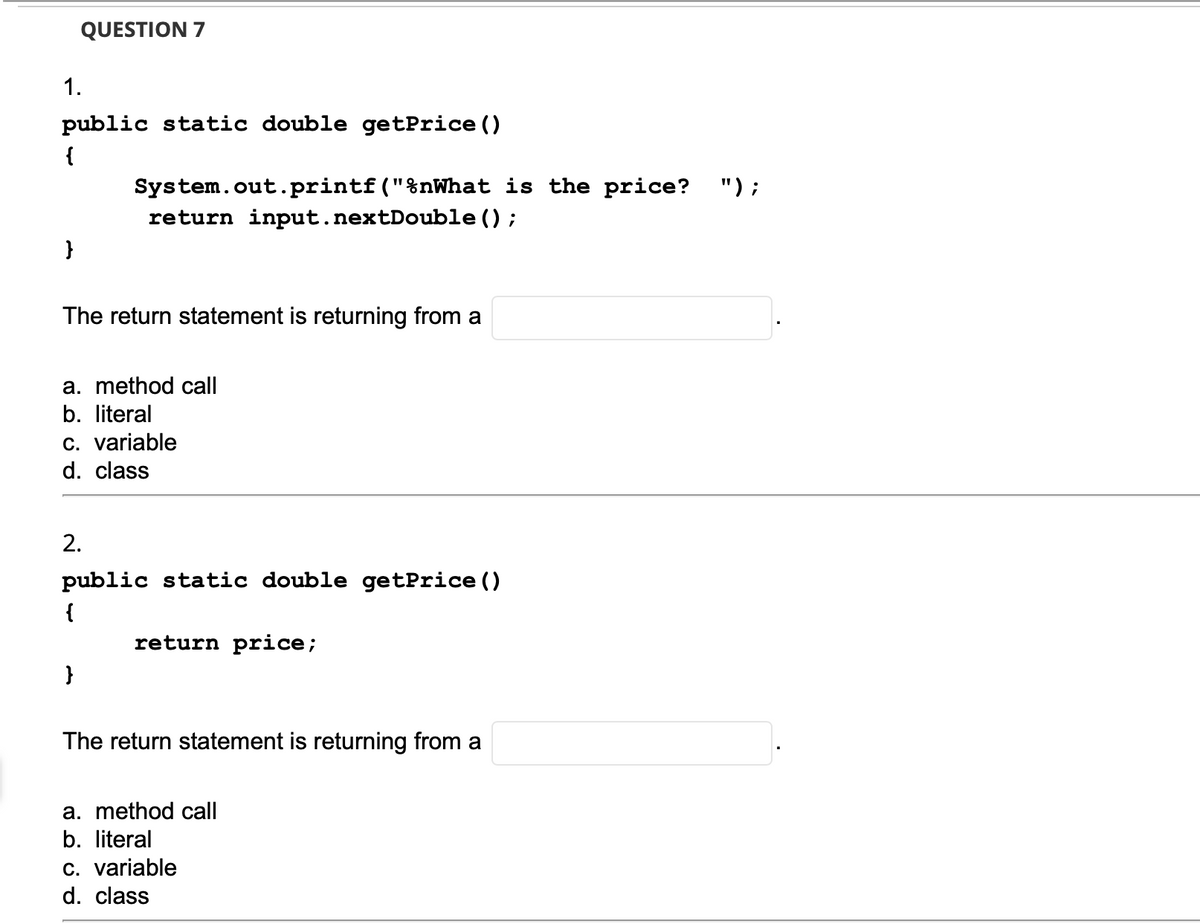 QUESTION 7
1.
public static double getPrice ()
{
") ;
System.out.printf("%nWhat is the price?
return input.nextDouble ();
The return statement is returning from a
a. method call
b. literal
C. variable
d. class
2.
public static double getPrice ()
{
return price;
}
The return statement is returning from a
a. method call
b. literal
c. variable
d. class
