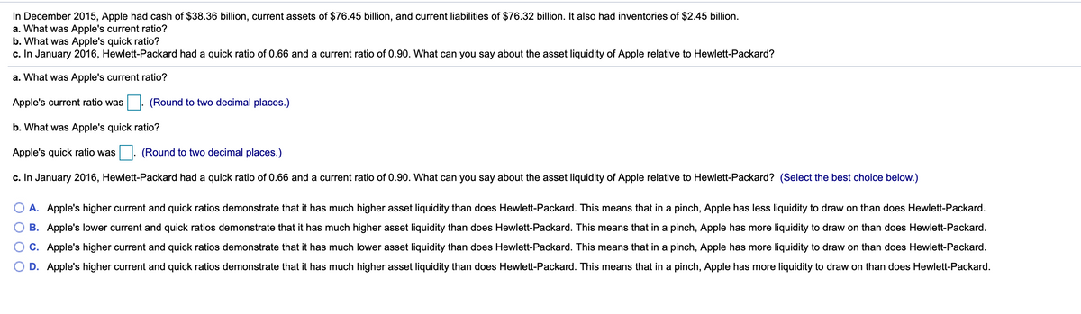 In December 2015, Apple had cash of $38.36 billion, current assets of $76.45 billion, and current liabilities of $76.32 billion. It also had inventories of $2.45 billion.
a. What was Apple's current ratio?
b. What was Apple's quick ratio?
c. In January 2016, Hewlett-Packard had a quick ratio of 0.66 and a current ratio of 0.90. What can you say about the asset liquidity of Apple relative to Hewlett-Packard?
a. What was Apple's current ratio?
Apple's current ratio was
(Round to two decimal places.)
b. What was Apple's quick ratio?
Apple's quick ratio was
(Round to two decimal places.)
c. In January 2016, Hewlett-Packard had a quick ratio of 0.66 and a current ratio of 0.90. What can you say about the asset liquidity of Apple relative to Hewlett-Packard? (Select the best choice below.)
A. Apple's higher current and quick ratios demonstrate that it has much higher asset liquidity than does Hewlett-Packard. This means that in a pinch, Apple has less liquidity to draw on than does Hewlett-Packard.
B. Apple's lower current and quick ratios demonstrate that it has much higher asset liquidity than does Hewlett-Packard. This means that in a pinch, Apple has more liquidity to draw on than does Hewlett-Packard.
C. Apple's higher current and quick ratios demonstrate that it has much lower asset liquidity than does Hewlett-Packard. This means that in a pinch, Apple has more liquidity to draw on than does Hewlett-Packard.
O D. Apple's higher current and quick ratios demonstrate that it has much higher asset liquidity than does Hewlett-Packard. This means that in a pinch, Apple has more liquidity to draw on than does Hewlett-Packard.
