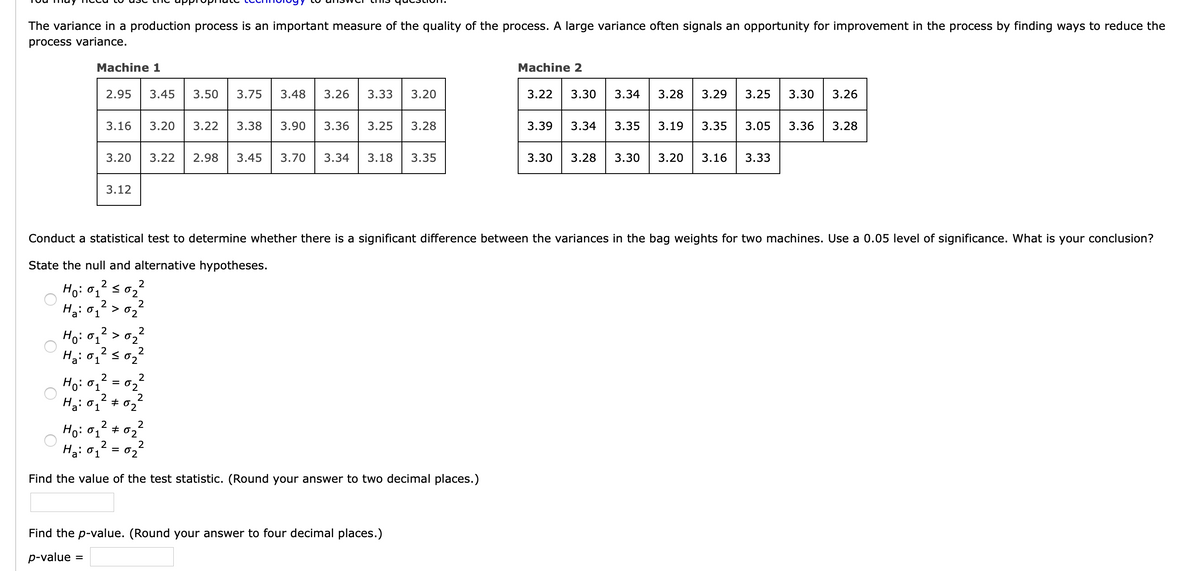 The variance in a production process is an important measure of the quality of the process. A large variance often signals an opportunity for improvement in the process by finding ways to reduce the
process variance.
Machine 1
Machine 2
2.95
3.45
3.50
3.75
3.48
3.26
3.33
3.20
3.22
3.30
3.34
3.28
3.29
3.25
3.30
3.26
3.16
3.20
3.22
3.38
3.90
3.36
3.25
3.28
3.39
3.34
3.35
3.19
3.35
3.05
3.36
3.28
3.20
3.22
2.98
3.45
3.70
3.34
3.18
3.35
3.30
3.28
3.30
3.20
3.16
3.33
3.12
Conduct a statistical test to determine whether there is a significant difference between the variances in the bag weights for two machines. Use a 0.05 level of significance. What is your conclusion?
State the null and alternative hypotheses.
2
Ho: 01
H: 01
2
> 0.
Ho: 01
2
>
2
Ha: 01
Ha: 01
2
+ 02
Ho: 01
Ha: 01
02
Find the value of the test statistic. (Round your answer to two decimal places.)
Find the p-value. (Round your answer to four decimal places.)
p-value
