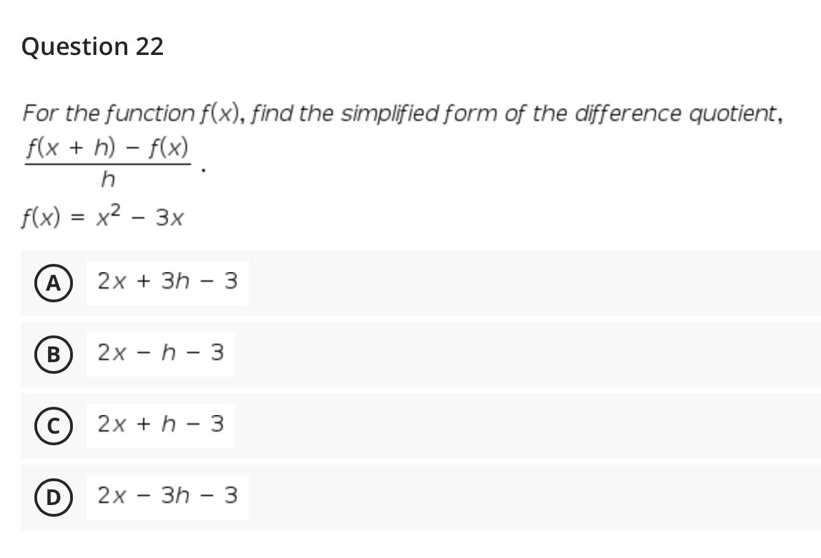 Question 22
For the function f(x), find the simplified form of the difference quotient,
f(x + h) – f(x)
f(x) = x² – 3x
A
2х + 3h — 3
(B)
2х — h - 3
2x + h – 3
D
2х - Зh — 3
|
