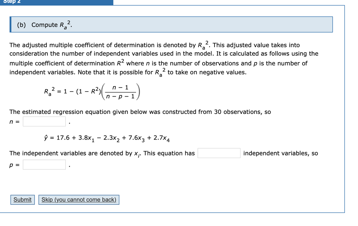 Step 2
(b) Compute R,".
The adjusted multiple coefficient of determination is denoted by R. This adjusted value takes into
consideration the number of independent variables used in the model. It is calculated as follows using the
multiple coefficient of determination R2 where n is the number of observations and p is the number of
independent variables. Note that it is possible for R to take on negative values.
2
a
2
1
R3 = 1 - (1 – R?)
%3D
n - p
1
The estimated regression equation given below was constructed from 30 observations, so
n =
ŷ = 17.6 + 3.8x, - 2.3x2 + 7.6x3 + 2.7x4
%3D
The independent variables are denoted by x;. This equation has
independent variables, so
p =
Submit
Skip (you cannot come back)
