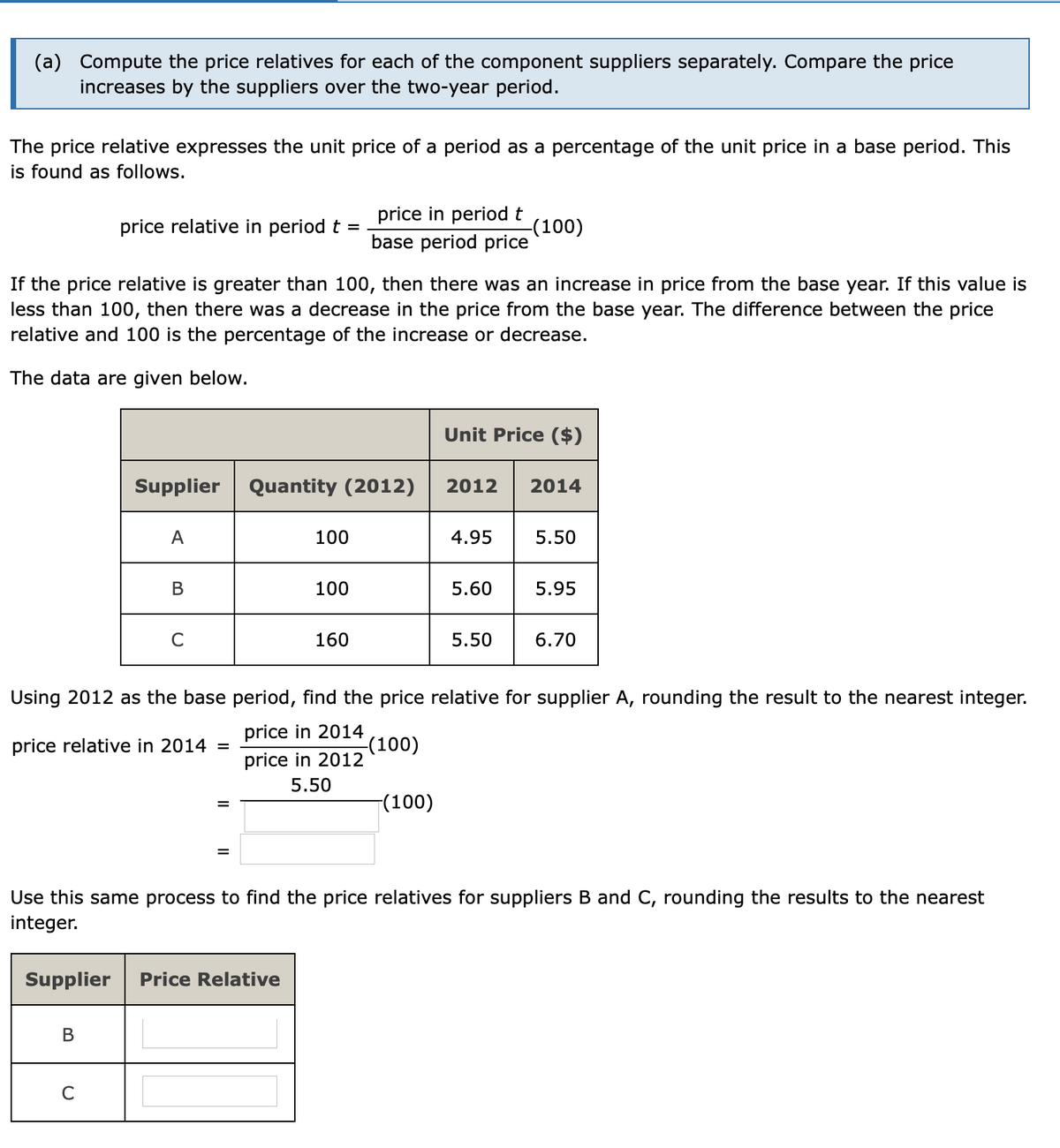 (a) Compute the price relatives for each of the component suppliers separately. Compare the price
increases by the suppliers over the two-year period.
The price relative expresses the unit price of a period as a percentage of the unit price in a base period. This
is found as follows.
price in period t
price relative in period t
-(100)
base period price
If the price relative is greater than 100, then there was an increase in price from the base year. If this value is
less than 100, then there was a decrease in the price from the base year. The difference between the price
relative and 100 is the percentage of the increase or decrease.
The data are given below.
Unit Price ($)
Supplier
Quantity (2012)
2012
2014
A
100
4.95
5.50
В
100
5.60
5.95
C
160
5.50
6.70
Using 2012 as the base period, find the price relative for supplier A, rounding the result to the nearest integer.
price in 2014
(100)
price in 2012
price relative in 2014
%D
5.50
|(100)
Use this same process to find the price relatives for suppliers B and C, rounding the results to the nearest
integer.
Supplier
Price Relative
В
C
