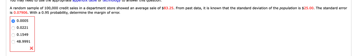 may
LO dns
this
A random sample of 100,000 credit sales in a department store showed an average sale of $83.25. From past data, it is known that the standard deviation of the population is $25.00. The standard error
is 0.07906. With a 0.95 probability, determine the margin of error.
0.0005
0.0221
0.1549
48.9991
