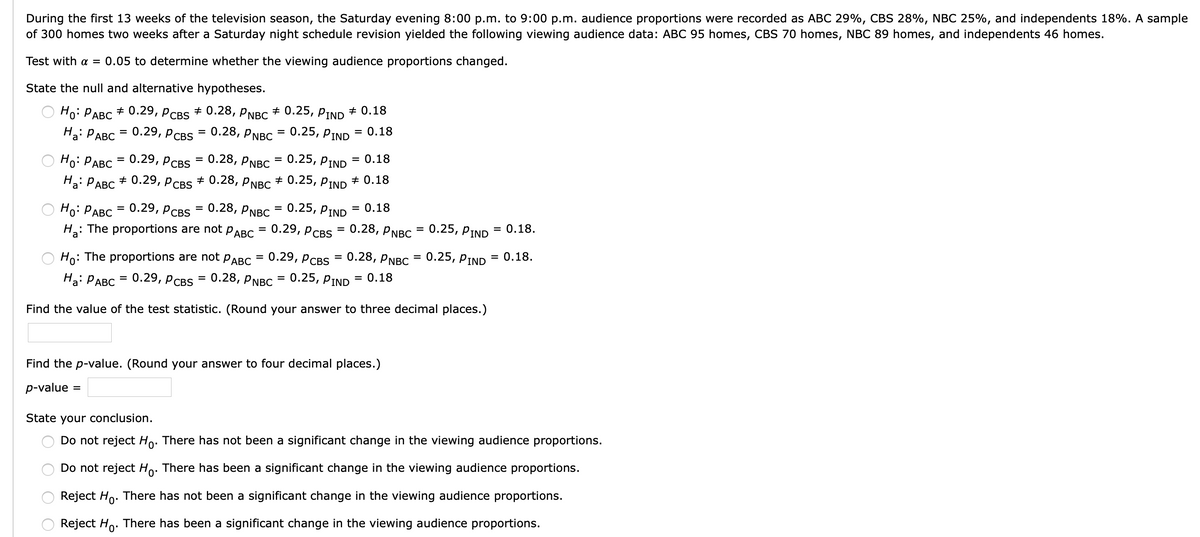 During the first 13 weeks of the television season, the Saturday evening 8:00 p.m. to 9:00 p.m. audience proportions were recorded as ABC 29%, CBS 28%, NBC 25%, and independents 18%. A sample
of 300 homes two weeks after a Saturday night schedule revision yielded the following viewing audience data: ABC 95 homes, CBS 70 homes, NBC 89 homes, and independents 46 homes.
Test with a = 0.05 to determine whether the viewing audience proportions changed.
State the null and alternative hypotheses.
Но: РАВС + 0.29, Рсвs + 0.28, РNBC + 0.25, ртND # 0.18
0.29, РсBS - 0.28, PNBC 3 0.25, РIND
= 0.18
На РАВС
%3D
Ho: РАВС 0.29, Рсвs
= 0.28, PNBC
— 0.25, РIND
= 0.18
%3D
На РАВС
+ 0.29,
P CBS
+ 0.28, PNBC
+ 0.25, PIND
+ 0.18
0.28, PNBC
0.25, PIND
= 0.18
Но: РАВС 3 0.29, РсBs
H: The proportions are not PABC
%D
О.29, РсBS
0.28, PNBC
0.25, PIND
= 0.18.
0.28, PNBC
0.25, PIND
= 0.18,
Ho: The proportions are not PABC = 0.29, PCBS
0.25, PIND
%3D
= 0.18
0.29, PсвS 3D 0.28, PNBC
%3D
Ha: PABC
%3D
Find the value of the test statistic. (Round your answer to three decimal places.)
Find the p-value. (Round your answer to four decimal places.)
p-value
%D
State your conclusion.
Do not reject Ho. There has not been a significant change in the viewing audience proportions.
Do not reject Ho: There has been a significant change in the viewing audience proportions.
Reject Ho. There has not been a significant change in the viewing audience proportions.
Reject Ho. There has been a significant change in the viewing audience proportions.
