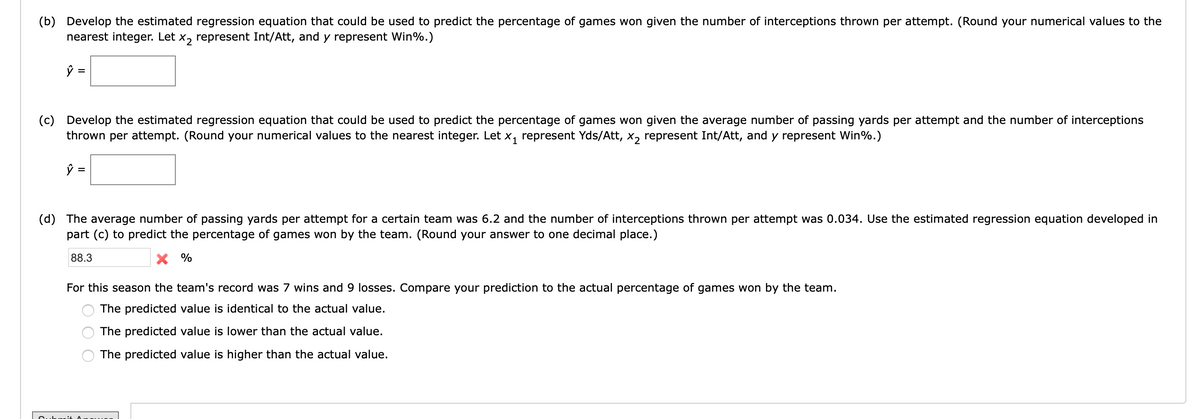 (b) Develop the estimated regression equation that could be used to predict the percentage of games won given the number of interceptions thrown per attempt. (Round your numerical values to the
nearest integer. Let
X2
represent Int/Att, and y represent Win%.)
ŷ =
(c) Develop the estimated regression equation that could be used to predict the percentage of games won given the average number of passing yards per attempt and the number of interceptions
thrown per attempt. (Round your numerical values to the nearest integer. Let x, represent Yds/Att, x, represent Int/Att, and y represent Win%.)
ŷ =
(d) The average number of passing yards per attempt for a certain team was 6.2 and the number of interceptions thrown per attempt was 0.034. Use the estimated regression equation developed in
part (c) to predict the percentage of games won by the team. (Round your answer to one decimal place.)
88.3
X %
For this season the team's record was 7 wins and 9 losses. Compare your prediction to the actual percentage of games won by the team.
The predicted value is identical to the actual value.
The predicted value is lower than the actual value.
The predicted value is higher than the actual value.
it
