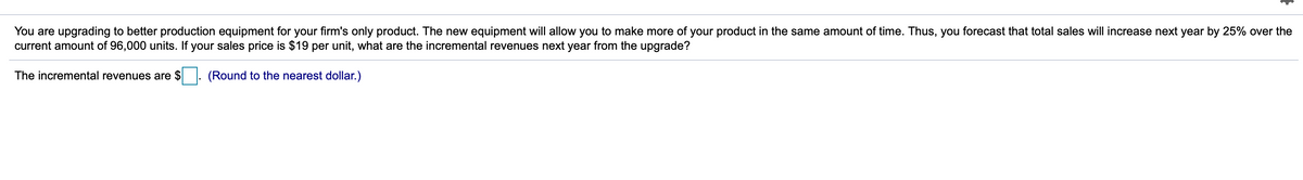 You are upgrading to better production equipment for your firm's only product. The new equipment will allow you to make more of your product in the same amount of time. Thus, you forecast that total sales will increase next year by 25% over the
current amount of 96,000 units. If your sales price is $19 per unit, what are the incremental revenues next year from the upgrade?
The incremental revenues are $
(Round to the nearest dollar.)
