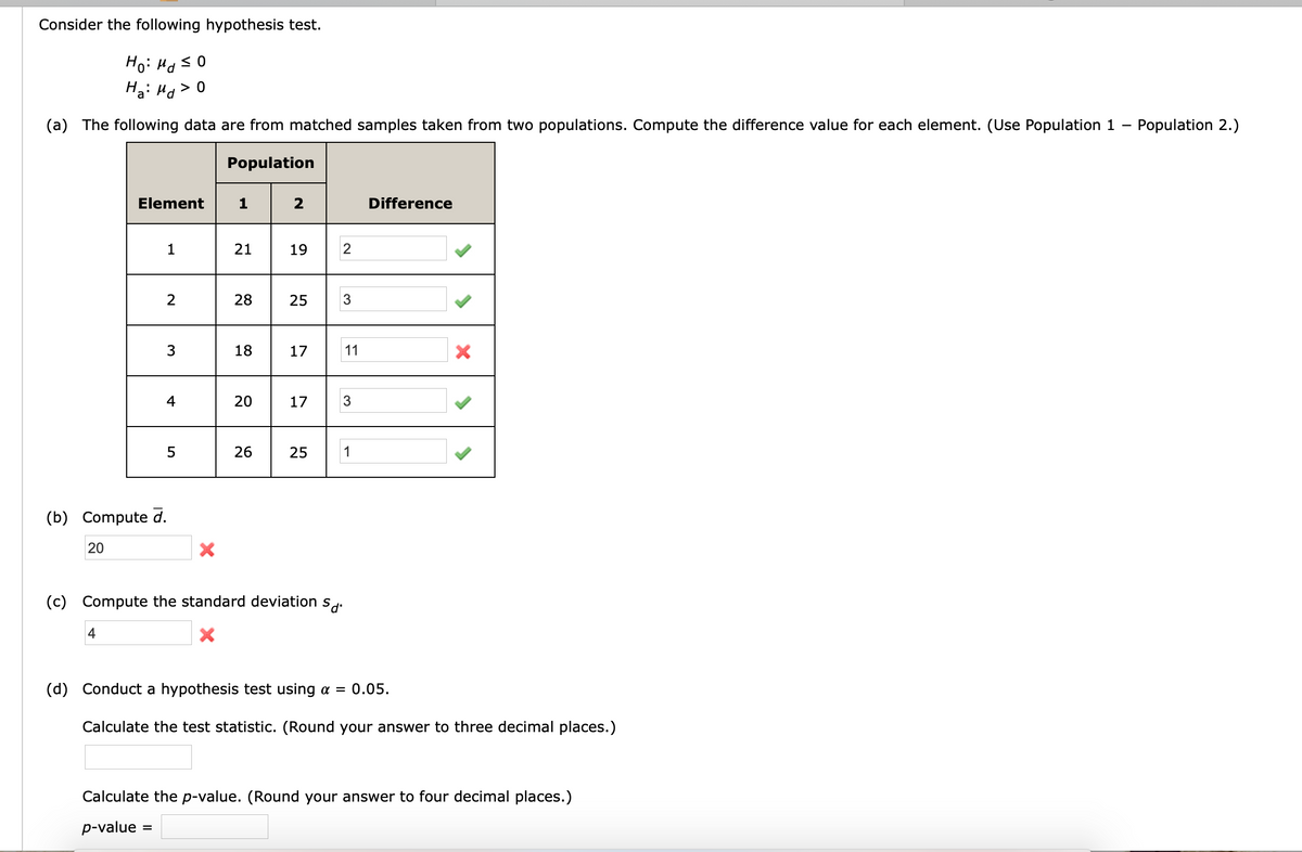 Consider the following hypothesis test.
Ho: Ha s0
Ha: Ho>0
(a) The following data are from matched samples taken from two populations. Compute the difference value for each element. (Use Population 1
Population 2.)
Population
Element
1
Difference
1
21
19
2
2
28
25
3
18
17
11
4
20
17
26
25
1
(b) Compute d.
20
(c) Compute the standard deviation
4
(d) Conduct a hypothesis test using a = 0.05.
Calculate the test statistic. (Round your answer to three decimal places.)
Calculate the p-value. (Round your answer to four decimal places.)
p-value
3.
