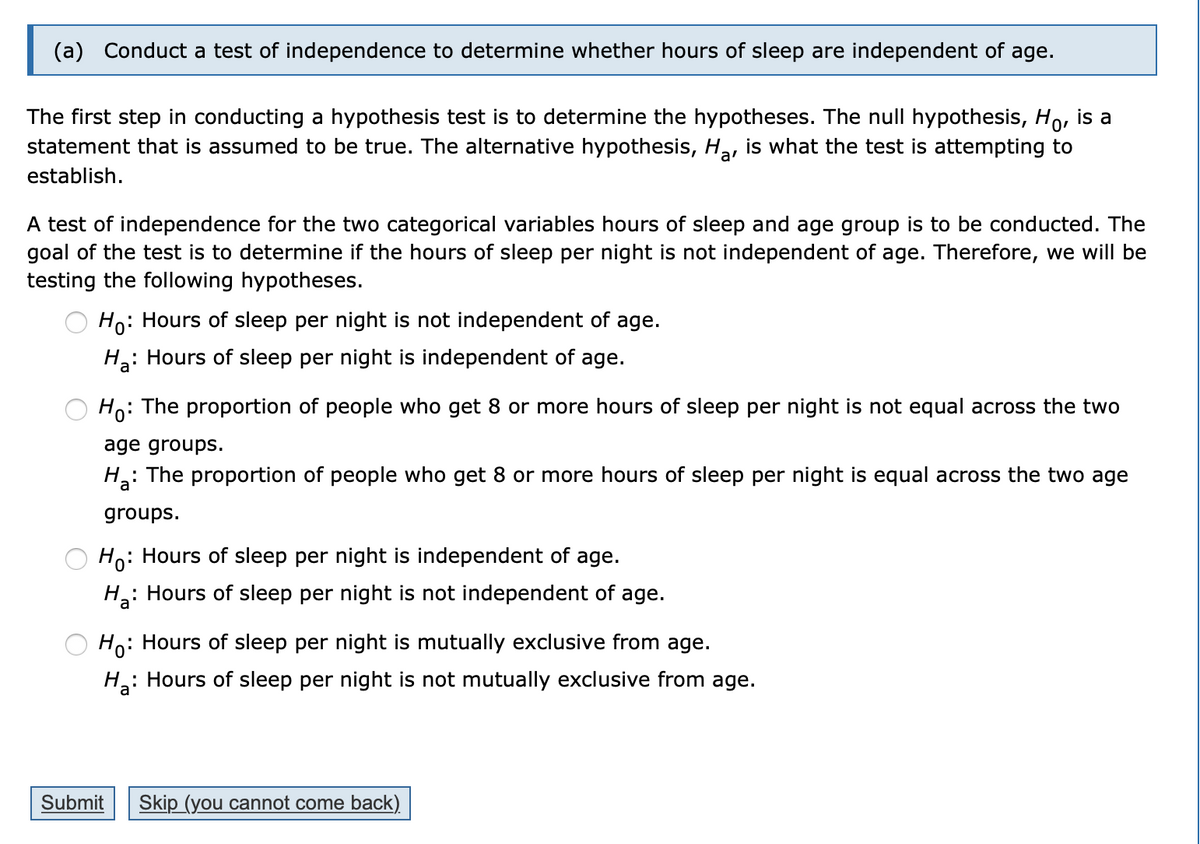 (a) Conduct a test of independence to determine whether hours of sleep are independent of age.
The first step in conducting a hypothesis test is to determine the hypotheses. The null hypothesis, Ho, is a
statement that is assumed to be true. The alternative hypothesis, Ha, is what the test is attempting to
establish.
A test of independence for the two categorical variables hours of sleep and age group is to be conducted. The
goal of the test is to determine if the hours of sleep per night is not independent of age. Therefore, we will be
testing the following hypotheses.
Ho: Hours of sleep per night is not independent of age.
H: Hours of sleep per night is independent of age.
Ho:
The proportion of people who get 8 or more hours of sleep per night is not equal across the two
age groups.
H: The proportion of people who get 8 or more hours of sleep per night is equal across the two age
groups.
Ho: Hours of sleep per night is independent of age.
: Hours of sleep per night is not independent of age.
Ho: Hours of sleep per night is mutually exclusive from age.
H: Hours of sleep per night is not mutually exclusive from age.
Submit
Skip (you cannot come back)
