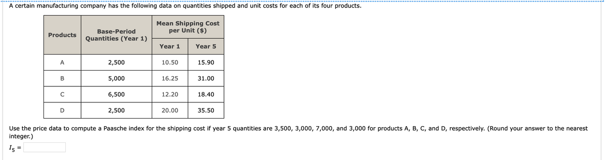 A certain manufacturing company has the following data on quantities shipped and unit costs for each of its four products.
Mean Shipping Cost
per Unit ($)
Base-Period
Products
Quantities (Year 1)
Year 1
Year 5
A
2,500
10.50
15.90
В
5,000
16.25
31.00
C
6,500
12.20
18.40
2,500
20.00
35.50
Use the price data to compute a Paasche index for the shipping cost if year 5 quantities are 3,500, 3,000, 7,000, and 3,000 for products A, B, C, and D, respectively. (Round your answer to the nearest
integer.)
I5
