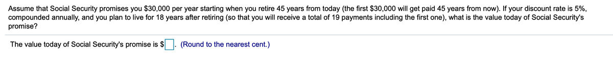 Assume that Social Security promises you $30,000 per year starting when you retire 45 years from today (the first $30,000 will get paid 45 years from now). If your discount rate is 5%,
compounded annually, and you plan to live for 18 years after retiring (so that you will receive a total of 19 payments including the first one), what is the value today of Social Security's
promise?
The value today of Social Security's promise is $
(Round to the nearest cent.)
