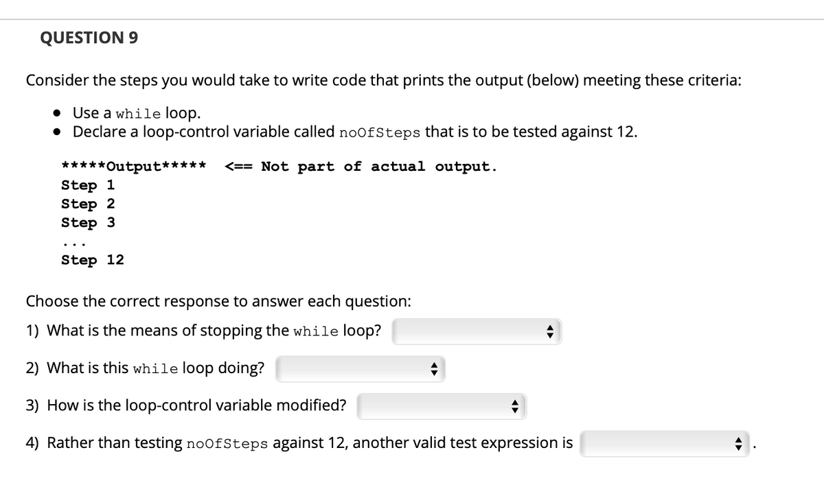 QUESTION 9
Consider the steps you would take to write code that prints the output (below) meeting these criteria:
• Use a while loop.
• Declare a loop-control variable called noofSteps that is to be tested against 12.
*****Output*****
Step 1
Step 2
Step 3
<== Not part of actual output.
..
Step 12
Choose the correct response to answer each question:
1) What is the means of stopping the while loop?
2) What is this while loop doing?
3) How is the loop-control variable modified?
4) Rather than testing noofSteps against 12, another valid test expression is
