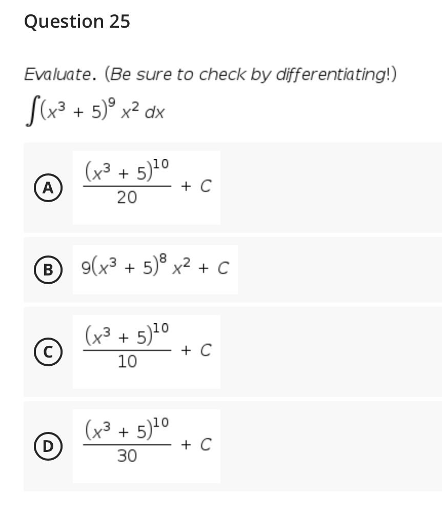 Question 25
Evaluate. (Be sure to check by differentiating!)
S(x³ + 5)° x² dx
(x³ + 5)10
A
+ C
20
B
9(x³ + 5)® x² + C
(x³ + 5)10
+ C
10
(x³ + 5)10
D
+ C
30
