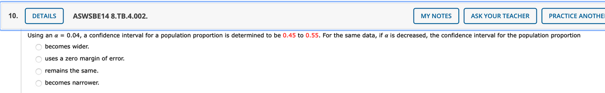 10.
DETAILS
ASWSBE14 8.TB.4.002.
MY NOTES
ASK YOUR TEACHER
PRACTICE ANOTHEI
Using an a =
0.04, a confidence interval for a population proportion is determined to be 0.45 to 0.55. For the same data, if a is decreased, the confidence interval for the population proportion
becomes wider.
uses a zero margin of error.
remains the same.
becomes narrower.
O O O
