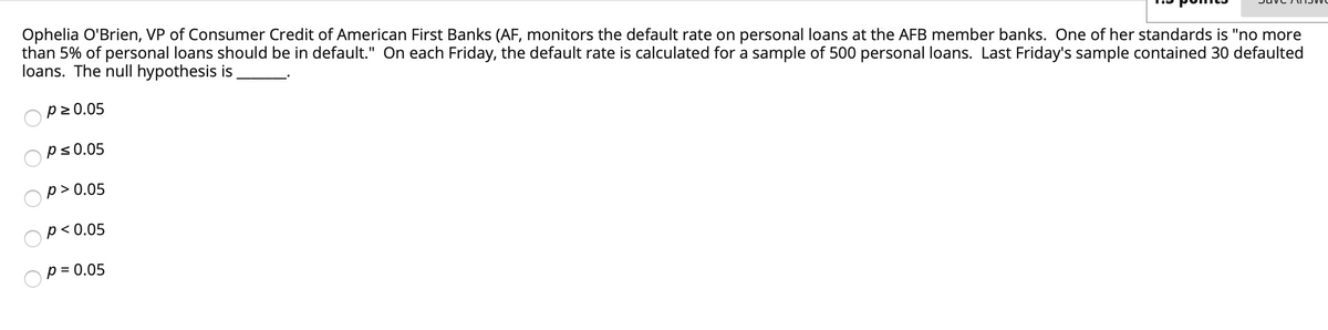 Ophelia O'Brien, VP of Consumer Credit of American First Banks (AF, monitors the default rate on personal loans at the AFB member banks. One of her standards is "no more
than 5% of personal loans should be in default." On each Friday, the default rate is calculated for a sample of 500 personal loans. Last Friday's sample contained 30 defaulted
loans. The null hypothesis is
p2 0.05
ps0.05
p > 0.05
p< 0.05
p = 0.05
O O
