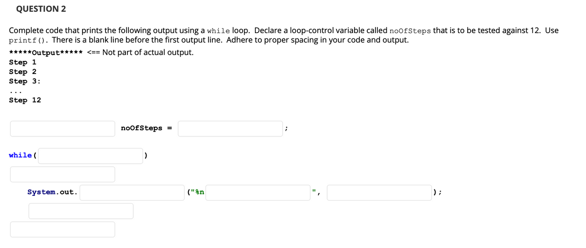 QUESTION 2
Complete code that prints the following output using a while loop. Declare a loop-control variable called noofSteps that is to be tested against 12. Use
printf(). There is a blank line before the first output line. Adhere to proper spacing in your code and output.
*****Output***** <== Not part of actual output.
Step 1
Step 2
Step 3:
Step 12
noofSteps =
while (
System.out.
("&n
) ;
