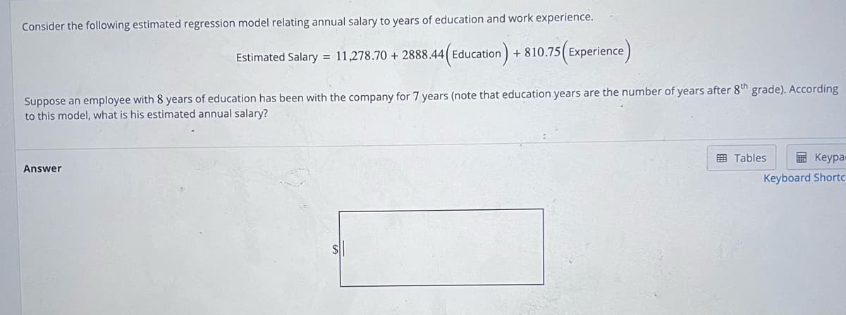 Consider the following estimated regression model relating annual salary to years of education and work experience.
Estimated Salary = 11,278.70 + 2888.44(Education) -
+810.75 (Experience)
Suppose an employee with 8 years of education has been with the company for 7 years (note that education years are the number of years after 8th grade). According
to this model, what is his estimated annual salary?
Answer
Keypa-
Keyboard Shortc
Tables
