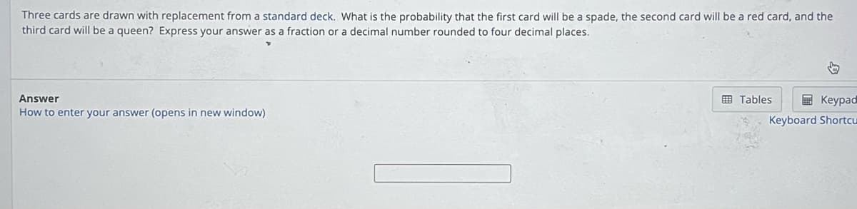 Three cards are drawn with replacement from a standard deck. What is the probability that the first card will be a spade, the second card will be a red card, and the
third card will be a queen? Express your answer as a fraction or a decimal number rounded to four decimal places.
Answer
How to enter your answer (opens in new window)
↓
Tables
Keypad
Keyboard Shortcu