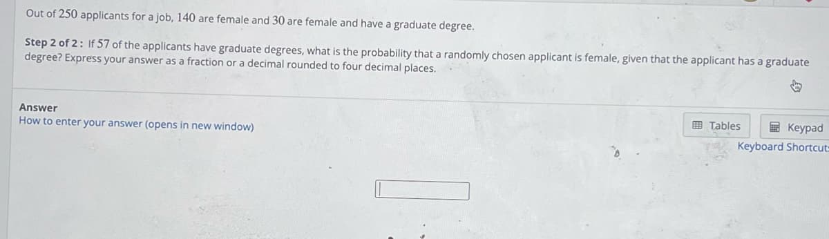 Out of 250 applicants for a job, 140 are female and 30 are female and have a graduate degree.
Step 2 of 2: If 57 of the applicants have graduate degrees, what is the probability that a randomly chosen applicant is female, given that the applicant has a graduate
degree? Express your answer as a fraction or a decimal rounded to four decimal places.
↓
Answer
How to enter your answer (opens in new window)
Keypad
Keyboard Shortcut-
Tables