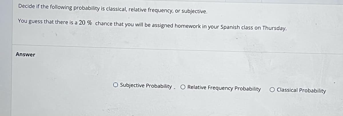 Decide if the following probability is classical, relative frequency, or subjective.
You guess that there is a 20 % chance that you will be assigned homework in your Spanish class on Thursday.
Answer
O Subjective Probability O Relative Frequency Probability O Classical Probability