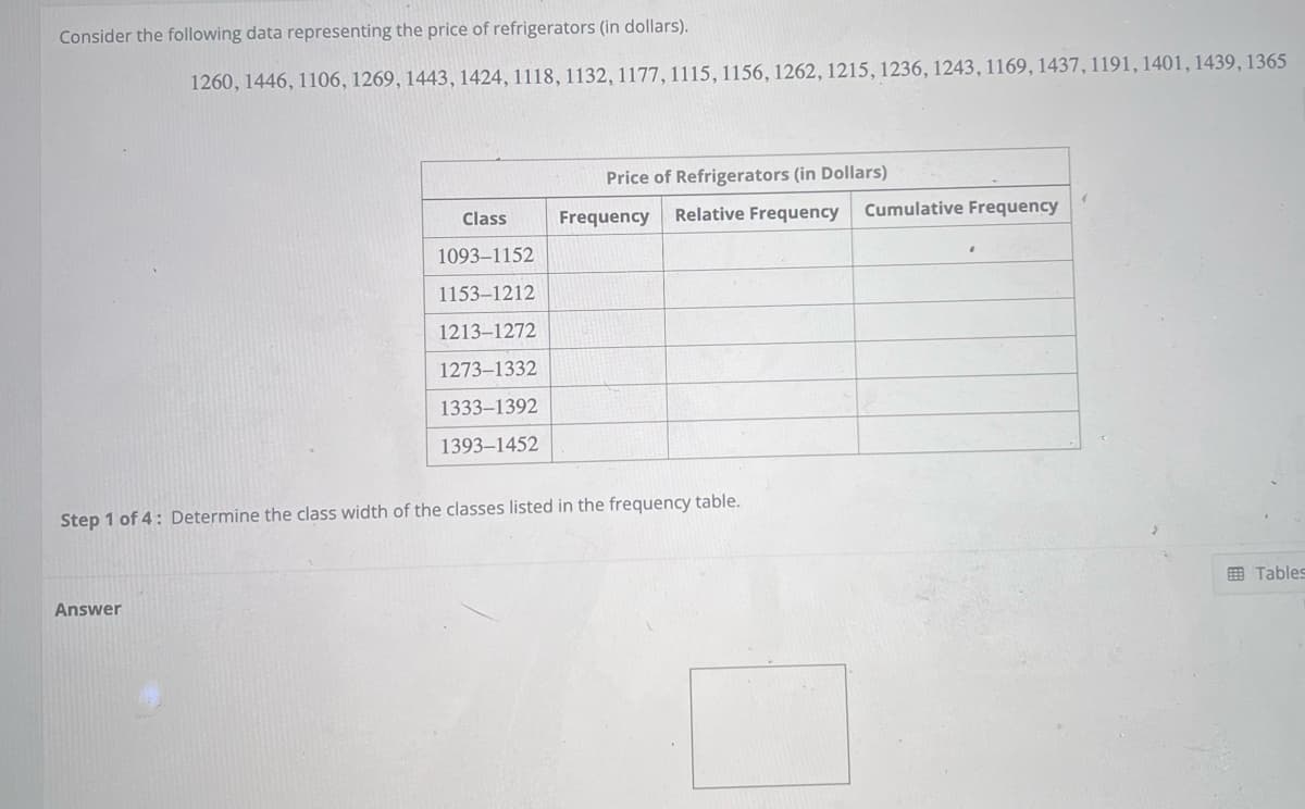 Consider the following data representing the price of refrigerators (in dollars).
1260, 1446, 1106, 1269, 1443, 1424, 1118, 1132, 1177, 1115, 1156, 1262, 1215, 1236, 1243, 1169, 1437, 1191, 1401, 1439, 1365
Answer
Class
1093-1152
1153-1212
1213-1272
1273-1332
1333-1392
1393-1452
Price of Refrigerators (in Dollars)
Frequency Relative Frequency
Step 1 of 4: Determine the class width of the classes listed in the frequency table.
Cumulative Frequency
Tables