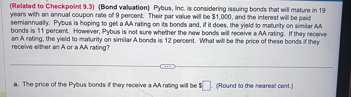 (Related to Checkpoint 9.3) (Bond valuation) Pybus, Inc. is considering issuing bonds that will mature in 19
years with an annual coupon rate of 9 percent. Their par value will be $1,000, and the interest will be paid
semiannually. Pybus is hoping to get a AA rating on its bonds and, if it does, the yield to maturity on similar AA
bonds is 11 percent. However, Pybus is not sure whether the new bonds will receive a AA rating. If they receive
an A rating, the yield to maturity on similar A bonds is 12 percent. What will be the price of these bonds if they
receive either an A or a AA rating?
...
a. The price of the Pybus bonds if they receive a AA rating will be $
(Round to the nearest cent.)