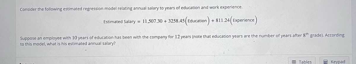 Consider the following estimated regression model relating annual salary to years of education and work experience.
Estimated Salary = 11,507.30 + 3258.45 (Education) +811.24(Experience)
Suppose an employee with 10 years of education has been with the company for 12 years (note that education years are the number of years after 8th grade). According
to this model, what is his estimated annual salary?
Tables
Keypad