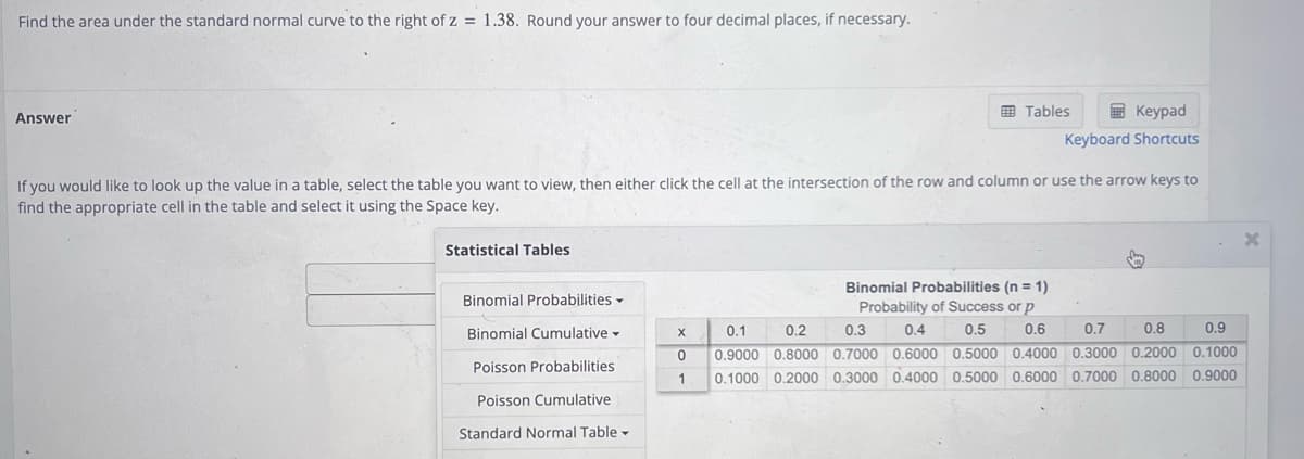 Find the area under the standard normal curve to the right of z = 1.38. Round your answer to four decimal places, if necessary.
Answer
Statistical Tables
If you would like to look up the value in a table, select the table you want to view, then either click the cell at the intersection of the row and column or use the arrow keys to
find the appropriate cell in the table and select it using the Space key.
Binomial Probabilities
Binomial Cumulative
Poisson Probabilities
Poisson Cumulative
Standard Normal Table -
Tables
Keypad
Keyboard Shortcuts
Y
S
Binomial Probabilities (n = 1)
Probability of Success or p
0.4 0.5
X
0.2
0.3
0.6
0.7
0.8
0.9
0.1
0 0.9000 0.8000 0.7000 0.6000 0.5000 0.4000 0.3000 0.2000 0.1000
1 0.1000 0.2000 0.3000 0.4000 0.5000 0.6000 0.7000 0.8000 0.9000
x