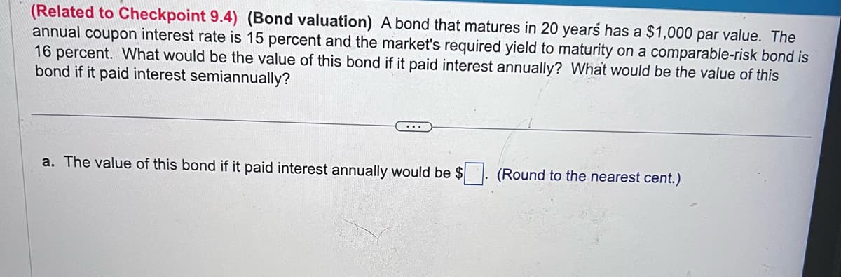 (Related to Checkpoint 9.4) (Bond valuation) A bond that matures in 20 years has a $1,000 par value. The
annual coupon interest rate is 15 percent and the market's required yield to maturity on a comparable-risk bond is
16 percent. What would be the value of this bond if it paid interest annually? What would be the value of this
bond if it paid interest semiannually?
a. The value of this bond if it paid interest annually would be $
(Round to the nearest cent.)