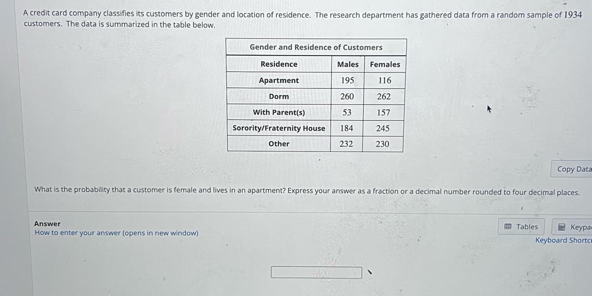 A credit card company classifies its customers by gender and location of residence. The research department has gathered data from a random sample of 1934
customers. The data is summarized in the table below.
Gender and Residence of Customers
Answer
How to enter your answer (opens in new window)
Residence
Apartment
Dorm
With Parent(s)
Sorority/Fraternity House
Other
Males Females
195
116
260
262
53
157
184
245
232
230
Copy Data
What is the probability that a customer is female and lives in an apartment? Express your answer as a fraction or a decimal number rounded to four decimal places.
Tables
Keypa
Keyboard Shortc