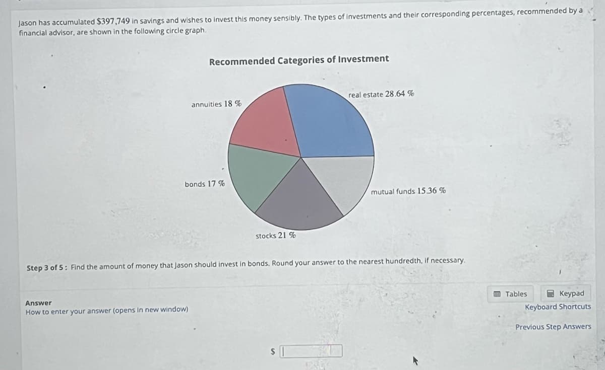 Jason has accumulated $397,749 in savings and wishes to invest this money sensibly. The types of investments and their corresponding percentages, recommended by a
financial advisor, are shown in the following circle graph.
Recommended Categories of Investment
annuities 18 %
bonds 17 %
Answer
How to enter your answer (opens in new window)
stocks 21%
real estate 28.64 %
Step 3 of 5: Find the amount of money that Jason should invest in bonds. Round your answer to the nearest hundredth, if necessary.
$
mutual funds 15.36 %
Keypad
Keyboard Shortcuts
Tables
Previous Step Answers