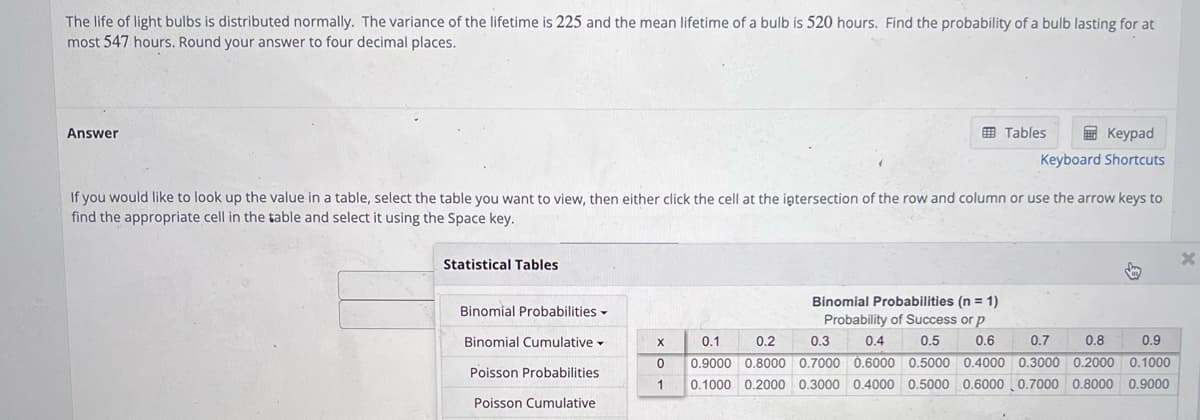 The life of light bulbs is distributed normally. The variance of the lifetime is 225 and the mean lifetime of a bulb is 520 hours. Find the probability of a bulb lasting for at
most 547 hours. Round your answer to four decimal places.
Answer
Statistical Tables
Tables
If you would like to look up the value in a table, select the table you want to view, then either click the cell at the intersection of the row and column or use the arrow keys to
find the appropriate cell in the table and select it using the Space key.
Binomial Probabilities
Binomial Cumulative
Poisson Probabilities
Poisson Cumulative
Keypad
Keyboard Shortcuts
↓
Binomial Probabilities (n = 1)
Probability of Success or p
0.4
0.5 0.6
X
0.2
0.3
0.7
0.8
0.9
0.1
0 0.9000 0.8000 0.7000 0.6000 0.5000 0.4000 0.3000 0.2000 0.1000
1 0.1000 0.2000 0.3000 0.4000 0.5000 0.6000 0.7000 0.8000 0.9000
X