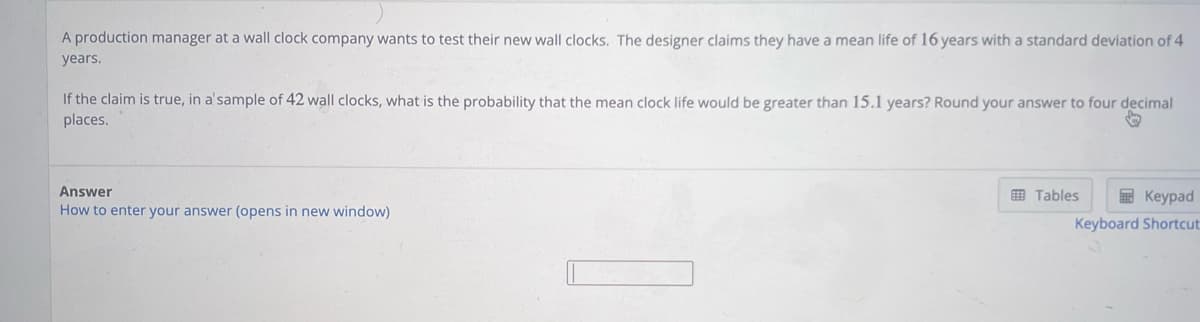 A production manager at a wall clock company wants to test their new wall clocks. The designer claims they have a mean life of 16 years with a standard deviation of 4
years.
If the claim is true, in a sample of 42 wall clocks, what is the probability that the mean clock life would be greater than 15.1 years? Round your answer to four decimal
places.
Answer
How to enter your answer (opens in new window)
Keypad
Keyboard Shortcut
Tables