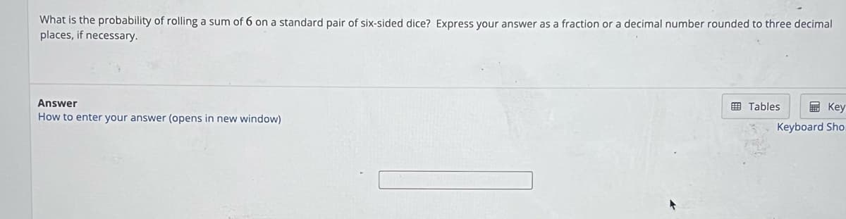 What is the probability of rolling a sum of 6 on a standard pair of six-sided dice? Express your answer as a fraction or a decimal number rounded to three decimal
places, if necessary.
Answer
How to enter your answer (opens in new window)
Tables
Key
Keyboard Sho