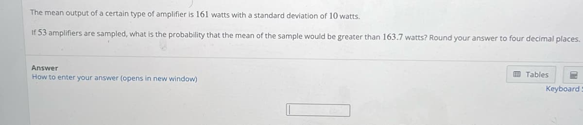 The mean output of a certain type of amplifier is 161 watts with a standard deviation of 10 watts.
If 53 amplifiers are sampled, what is the probability that the mean of the sample would be greater than 163.7 watts? Round your answer to four decimal places.
Answer
How to enter your answer (opens in new window)
Tables
Keyboard S