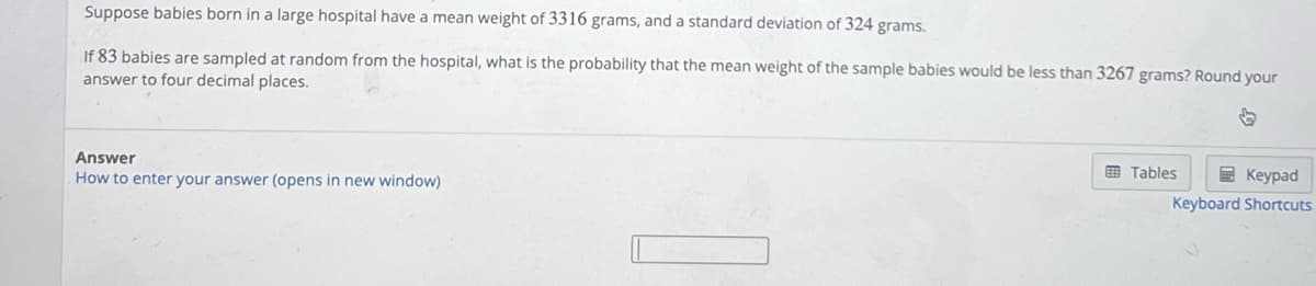 Suppose babies born in a large hospital have a mean weight of 3316 grams, and a standard deviation of 324 grams.
If 83 babies are sampled at random from the hospital, what is the probability that the mean weight of the sample babies would be less than 3267 grams? Round your
answer to four decimal places.
G
Answer
How to enter your answer (opens in new window)
Tables
Keypad
Keyboard Shortcuts