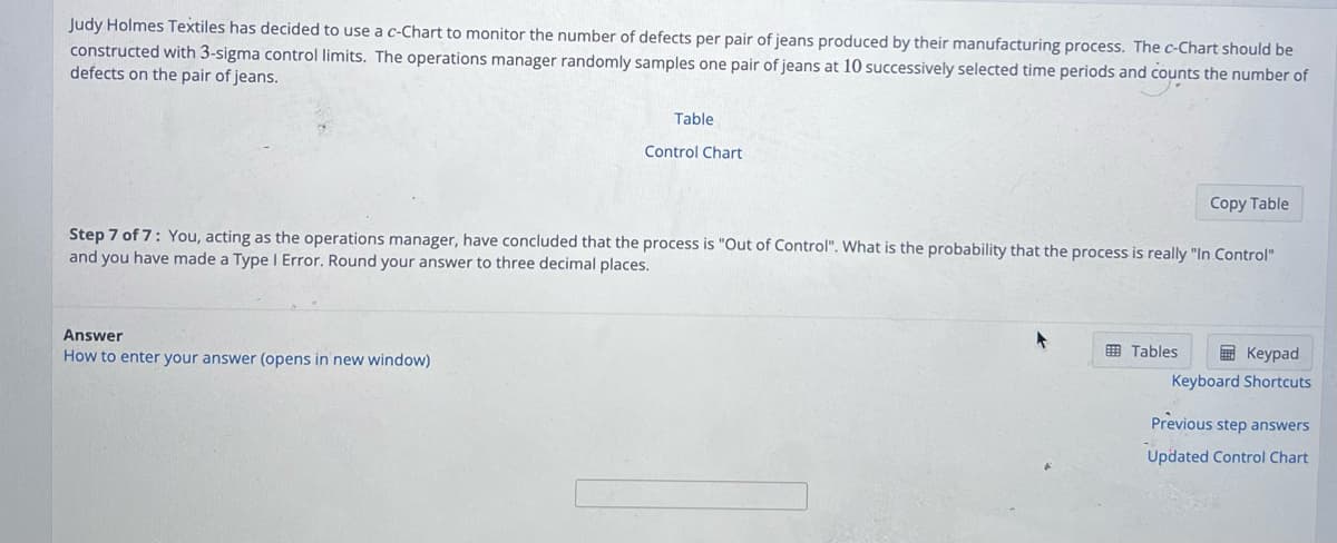 Judy Holmes Textiles has decided to use a c-Chart to monitor the number of defects per pair of jeans produced by their manufacturing process. The c-Chart should be
constructed with 3-sigma control limits. The operations manager randomly samples one pair of jeans at 10 successively selected time periods and counts the number of
defects on the pair of jeans.
Table
Answer
How to enter your answer (opens in new window)
Control Chart
Copy Table
Step 7 of 7: You, acting as the operations manager, have concluded that the process is "Out of Control". What is the probability that the process is really "In Control"
and you have made a Type I Error. Round your answer to three decimal places.
▸
Keypad
Keyboard Shortcuts
Previous step answers
Updated Control Chart
Tables